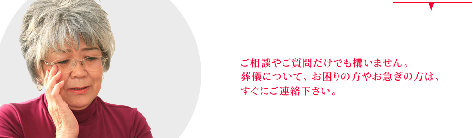 ご相談やご質問だけでも構いません。葬儀について、お困りの方やお急ぎの方は、すぐにご連絡下さい。